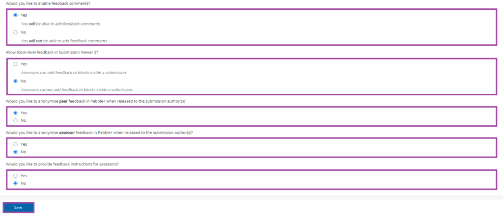 Screenshot of the listed sections (‘Would you like to enable feedback comments?’, ‘Allow block-level feedback in Submission Viewer 2?’, ‘Would you like to anonymise peer feedback in Pebble+ when released to the submission author(s)?’, ‘Would you like to anonymise assessor feedback in Pebble+ when released to the submission author(s)?’ and ‘Would you like to provide feedback instructions for assessors?’‘Would you like to enable feedback comments?’, ‘Allow block-level feedback in Submission Viewer 2?’, ‘Would you like to anonymise peer feedback in Pebble+ when released to the submission author(s)?’, ‘Would you like to anonymise assessor feedback in Pebble+ when released to the submission author(s)?’ and ‘Would you like to provide feedback instructions for assessors?’) (highlighted) and of the display of the ‘Save’ button (highlighted) under the ‘Feedback settings’ in a PebblePad (ATLAS) workspace.